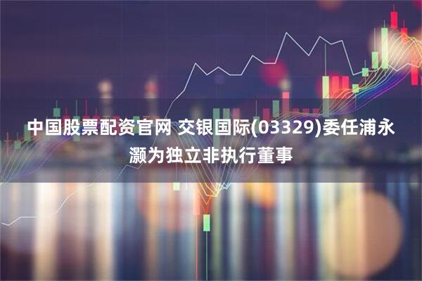 中国股票配资官网 交银国际(03329)委任浦永灏为独立非执行董事