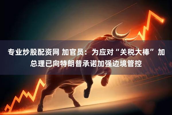 专业炒股配资网 加官员：为应对“关税大棒” 加总理已向特朗普承诺加强边境管控