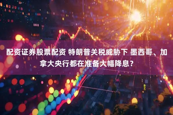 配资证券股票配资 特朗普关税威胁下 墨西哥、加拿大央行都在准备大幅降息？