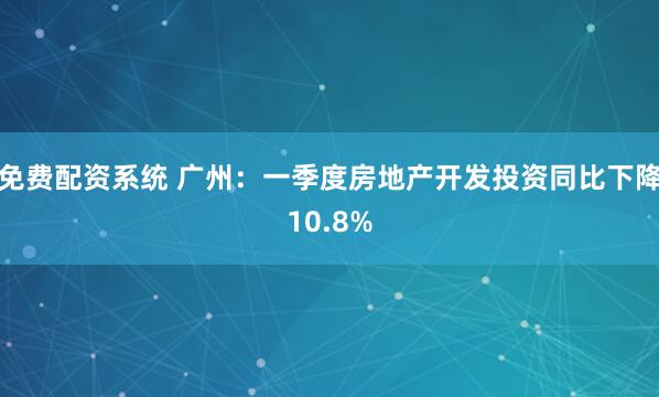 免费配资系统 广州：一季度房地产开发投资同比下降10.8%