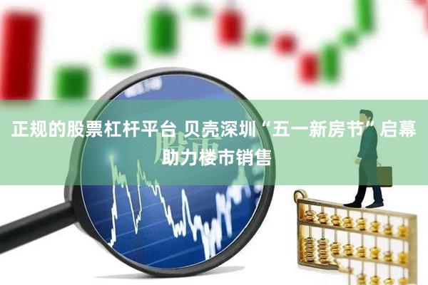 正规的股票杠杆平台 贝壳深圳“五一新房节”启幕 助力楼市销售