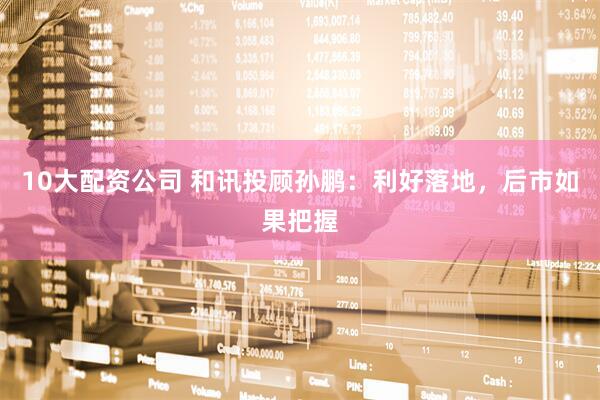 10大配资公司 和讯投顾孙鹏：利好落地，后市如果把握