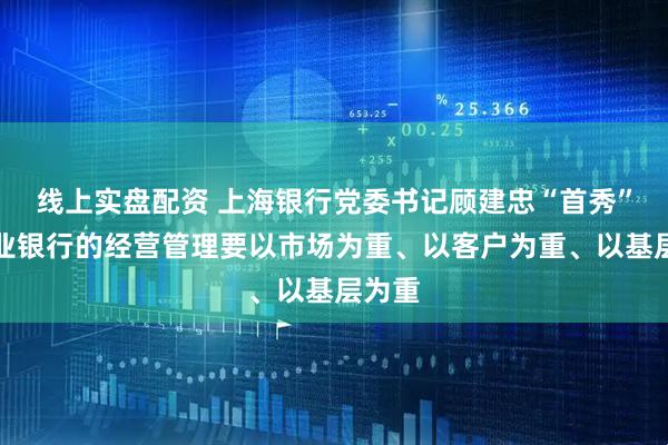 线上实盘配资 上海银行党委书记顾建忠“首秀”：商业银行的经营管理要以市场为重、以客户为重、以基层为重
