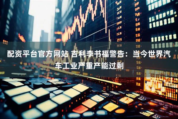 配资平台官方网站 吉利李书福警告：当今世界汽车工业严重产能过剩