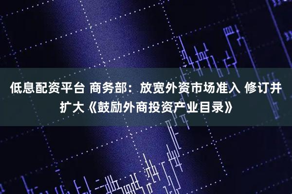低息配资平台 商务部：放宽外资市场准入 修订并扩大《鼓励外商投资产业目录》