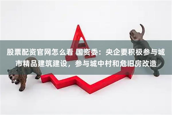 股票配资官网怎么看 国资委：央企要积极参与城市精品建筑建设，参与城中村和危旧房改造