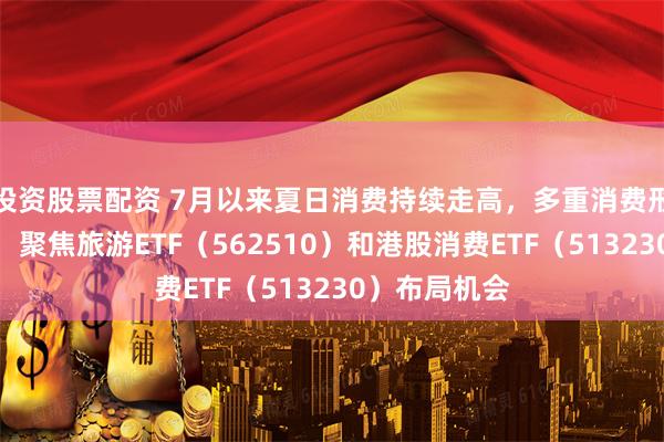 投资股票配资 7月以来夏日消费持续走高，多重消费形态集中爆发，聚焦旅游ETF（562510）和港股消费ETF（513230）布局机会
