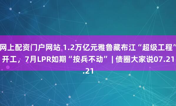 网上配资门户网站 1.2万亿元雅鲁藏布江“超级工程”开工，7月LPR如期“按兵不动” | 债圈大家说07.21