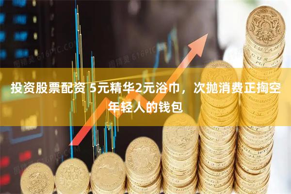 投资股票配资 5元精华2元浴巾，次抛消费正掏空年轻人的钱包