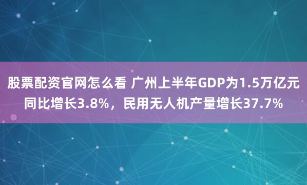 股票配资官网怎么看 广州上半年GDP为1.5万亿元同比增长3.8%，民用无人机产量增长37.7%