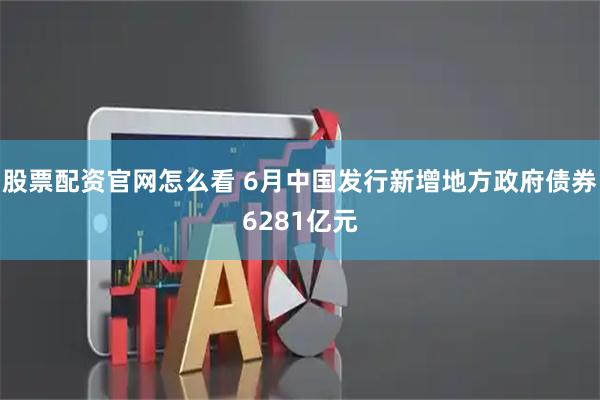 股票配资官网怎么看 6月中国发行新增地方政府债券6281亿元