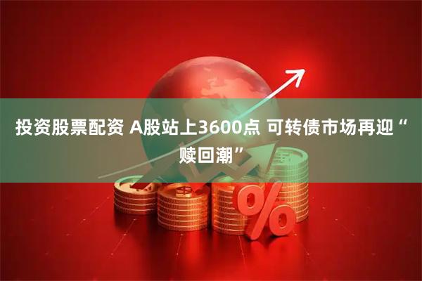 投资股票配资 A股站上3600点 可转债市场再迎“赎回潮”