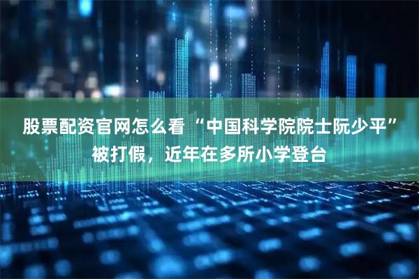 股票配资官网怎么看 “中国科学院院士阮少平”被打假，近年在多所小学登台