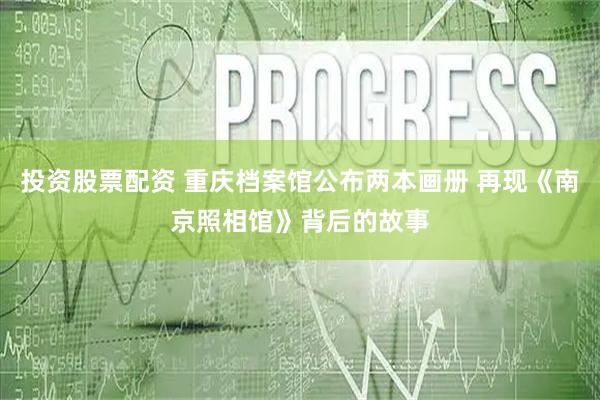 投资股票配资 重庆档案馆公布两本画册 再现《南京照相馆》背后的故事
