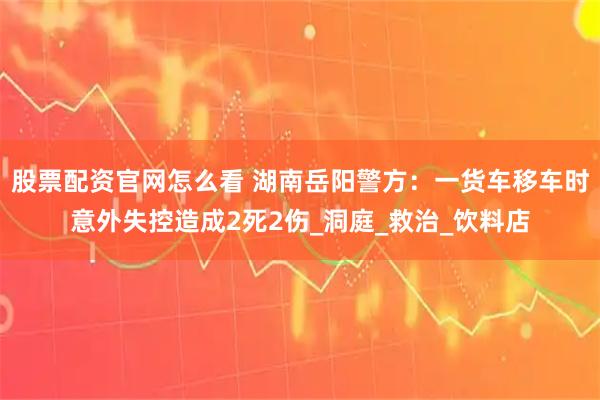 股票配资官网怎么看 湖南岳阳警方：一货车移车时意外失控造成2死2伤_洞庭_救治_饮料店