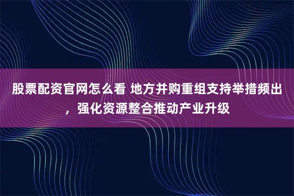 股票配资官网怎么看 地方并购重组支持举措频出，强化资源整合推动产业升级