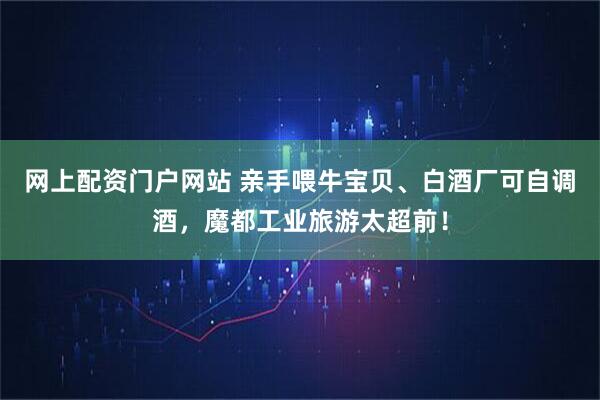 网上配资门户网站 亲手喂牛宝贝、白酒厂可自调酒，魔都工业旅游太超前！