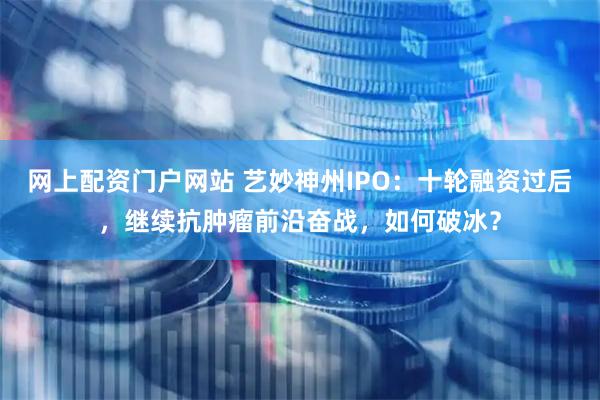 网上配资门户网站 艺妙神州IPO：十轮融资过后，继续抗肿瘤前沿奋战，如何破冰？