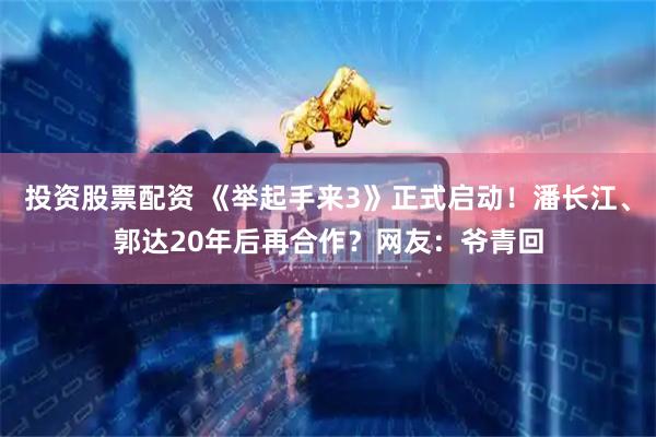 投资股票配资 《举起手来3》正式启动！潘长江、郭达20年后再合作？网友：爷青回