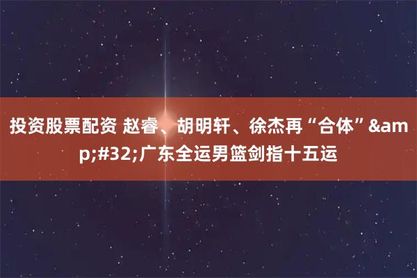 投资股票配资 赵睿、胡明轩、徐杰再“合体” 广东全运男篮剑指十五运