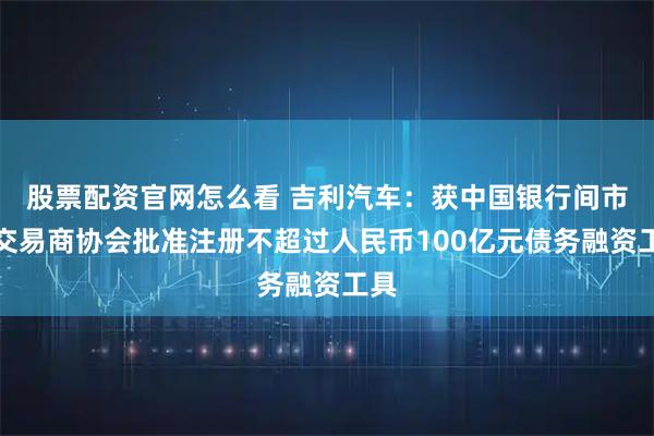 股票配资官网怎么看 吉利汽车:获中国银行间市场交易商协会批准注册不超过人民币100亿元债务融资工具
