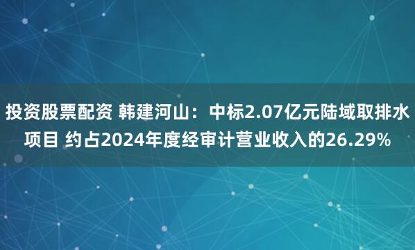 投资股票配资 韩建河山：中标2.07亿元陆域取排水项目 约占2024年度经审计营业收入的26.29%