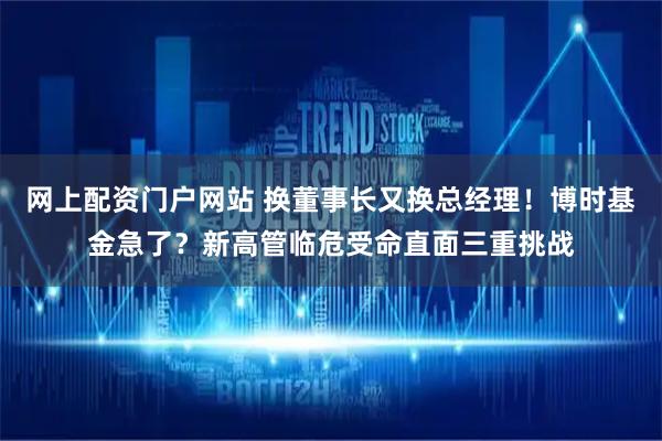 网上配资门户网站 换董事长又换总经理！博时基金急了？新高管临危受命直面三重挑战