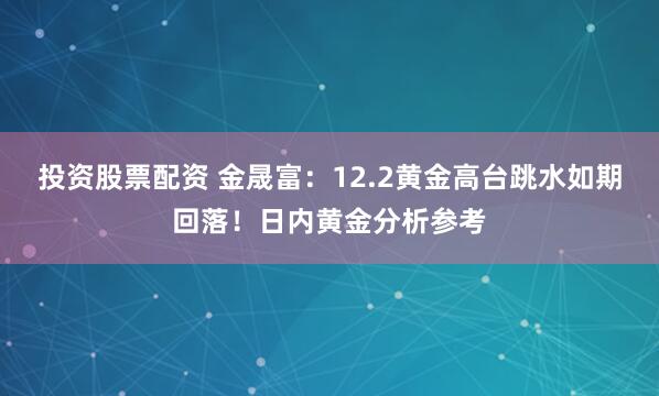 投资股票配资 金晟富:12.2黄金高台跳水如期回落!日内黄金分析参考