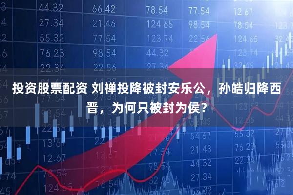 投资股票配资 刘禅投降被封安乐公，孙皓归降西晋，为何只被封为侯？