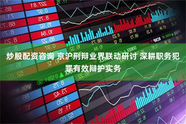 炒股配资咨询 京沪刑辩业界联动研讨 深耕职务犯罪有效辩护实务