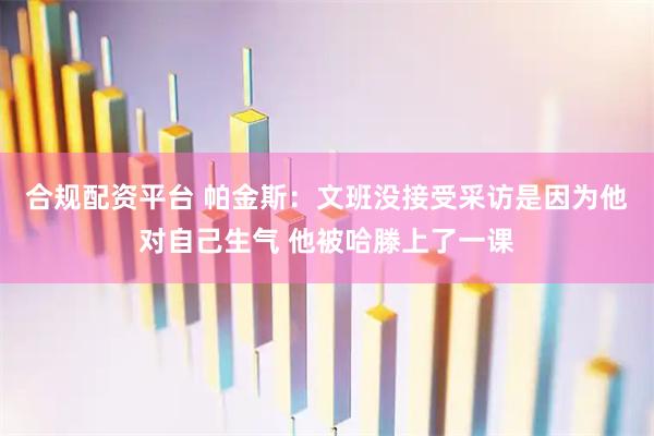 合规配资平台 帕金斯：文班没接受采访是因为他对自己生气 他被哈滕上了一课