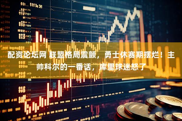 配资论坛网 联盟格局震颤,勇士休赛期摆烂!主帅科尔的一番话,库里球迷怒了