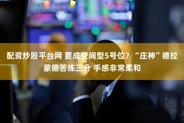 配资炒股平台网 要成空间型5号位？“庄神”德拉蒙德苦练三分 手感非常柔和