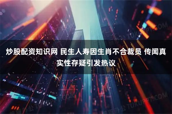 炒股配资知识网 民生人寿因生肖不合裁员 传闻真实性存疑引发热议