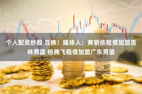 个人配资炒股 互换！媒体人：黄明依租借加盟吉林男篮 杨腾飞租借加盟广东男篮