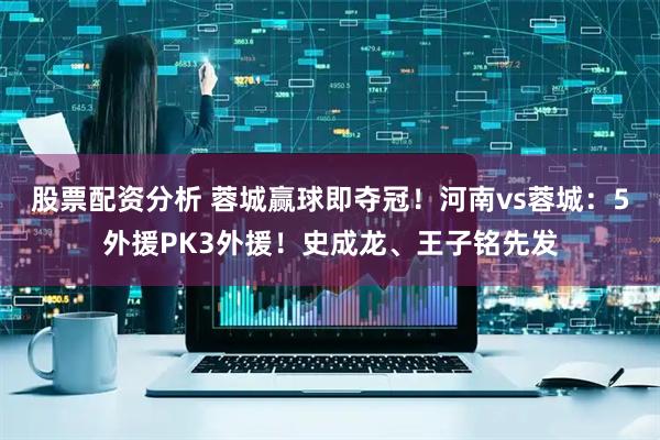 股票配资分析 蓉城赢球即夺冠！河南vs蓉城：5外援PK3外援！史成龙、王子铭先发