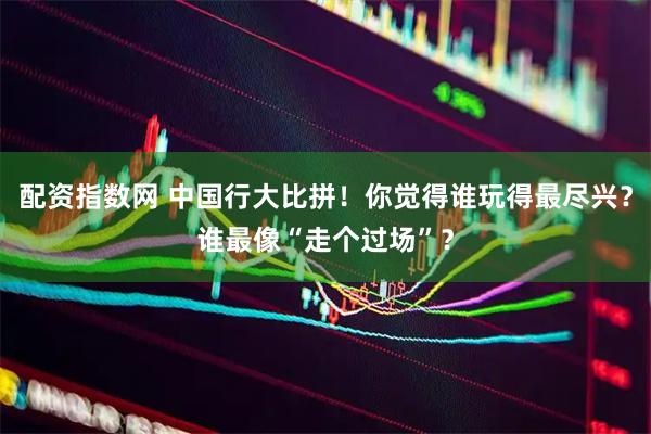 配资指数网 中国行大比拼！你觉得谁玩得最尽兴？谁最像“走个过场”？
