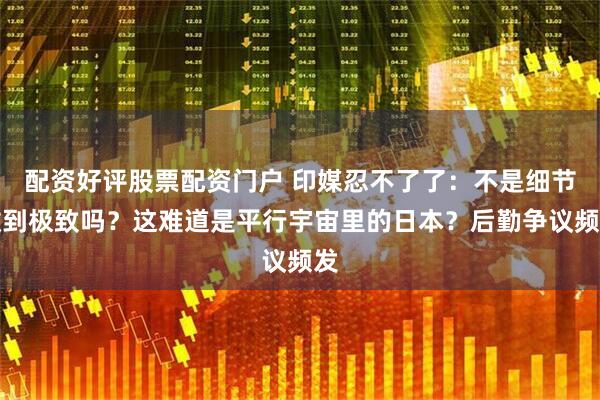 配资好评股票配资门户 印媒忍不了了：不是细节做到极致吗？这难道是平行宇宙里的日本？后勤争议频发