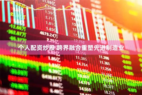 个人配资炒股 跨界融合重塑先进制造业